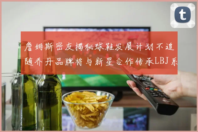 詹姆斯密友揭秘球鞋发展计划不追随乔丹品牌将与新星合作传承LBJ系列