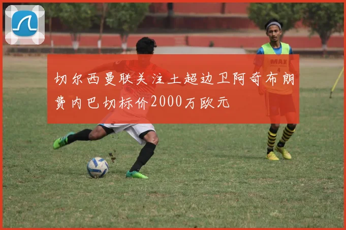 切尔西曼联关注土超边卫阿奇布朗费内巴切标价2000万欧元