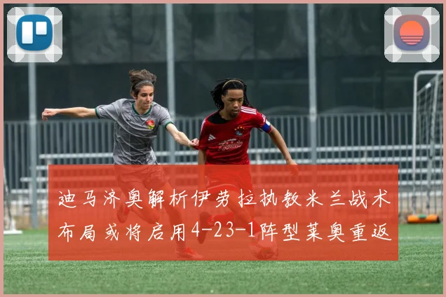 迪马济奥解析伊劳拉执教米兰战术布局或将启用4-23-1阵型莱奥重返左边锋位置