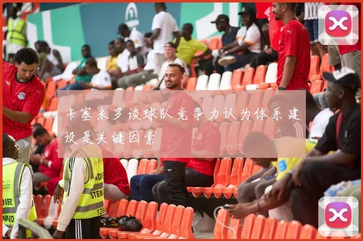 卡塞米罗谈球队竞争力认为体系建设是关键因素