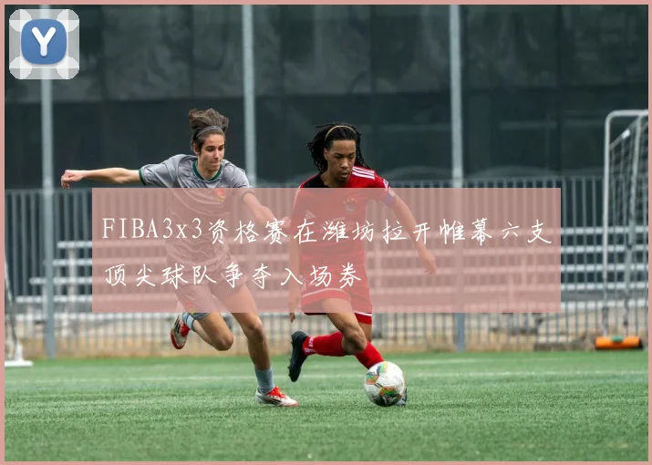 FIBA3x3资格赛在潍坊拉开帷幕六支顶尖球队争夺入场券