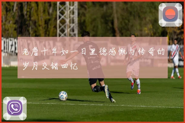 老詹十年如一日里德感慨与传奇的岁月交错回忆