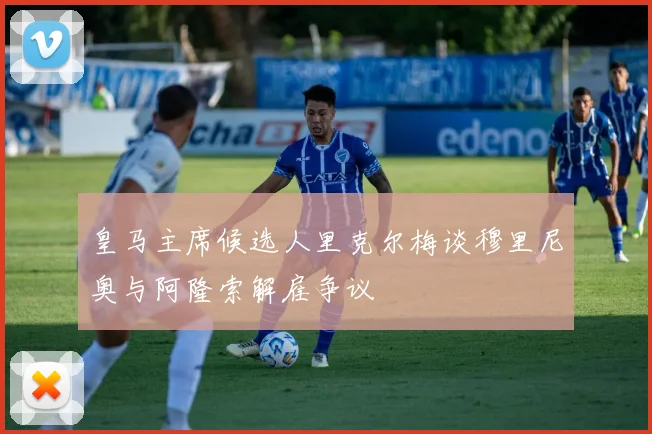 皇马主席候选人里克尔梅谈穆里尼奥与阿隆索解雇争议