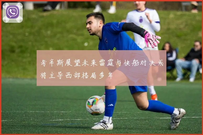 考辛斯展望未来雷霆与快船对决或将主导西部格局多年