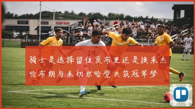 骑士是选择留住莫布里还是换来杰伦布朗与米切尔哈登共筑冠军梦