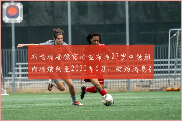 布伦特福德官方宣布与27岁中场雅内特续约至2030年6月，续约消息引发关注