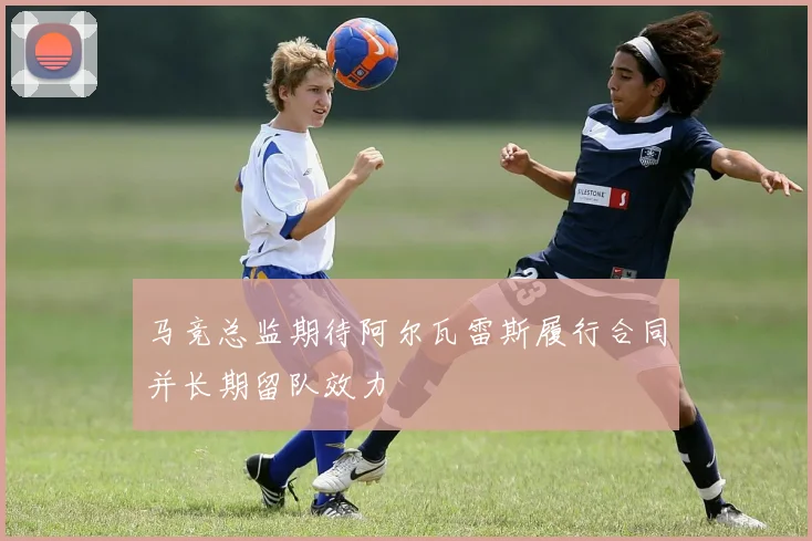 马竞总监期待阿尔瓦雷斯履行合同并长期留队效力