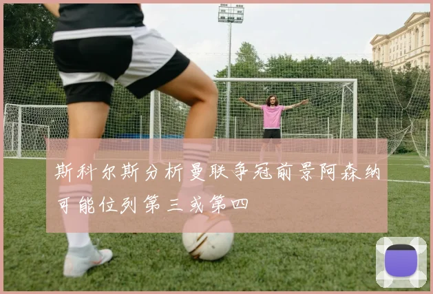 斯科尔斯分析曼联争冠前景阿森纳可能位列第三或第四